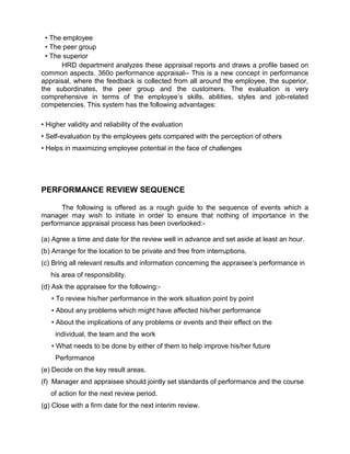 • The employee
• The peer group
• The superior
HRD department analyzes these appraisal reports and draws a profile based on
common aspects. 360o performance appraisal-- This is a new concept in performance
appraisal, where the feedback is collected from all around the employee, the superior,
the subordinates, the peer group and the customers. The evaluation is very
comprehensive in terms of the employee’s skills, abilities, styles and job-related
competencies. This system has the following advantages:
• Higher validity and reliability of the evaluation
• Self-evaluation by the employees gets compared with the perception of others
• Helps in maximizing employee potential in the face of challenges
PERFORMANCE REVIEW SEQUENCE
The following is offered as a rough guide to the sequence of events which a
manager may wish to initiate in order to ensure that nothing of importance in the
performance appraisal process has been overlooked:-
(a) Agree a time and date for the review well in advance and set aside at least an hour.
(b) Arrange for the location to be private and free from interruptions.
(c) Bring all relevant results and information concerning the appraisee’s performance in
his area of responsibility.
(d) Ask the appraisee for the following:-
• To review his/her performance in the work situation point by point
• About any problems which might have affected his/her performance
• About the implications of any problems or events and their effect on the
individual, the team and the work
• What needs to be done by either of them to help improve his/her future
Performance
(e) Decide on the key result areas.
(f) Manager and appraisee should jointly set standards of performance and the course
of action for the next review period.
(g) Close with a firm date for the next interim review.
 