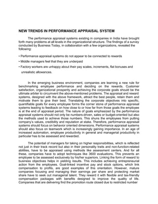 NEW TRENDS IN PERFORMANCE APPRAISAL SYSTEM
The performance appraisal systems existing in companies in India have brought
forth many problems at all levels in the organizational structure. The findings of a survey
conducted by Business Today, in collaboration with a few organizations, revealed the
following:
• Performance appraisal systems do not appear to be connected to rewards
• Middle managers feel that they are underpaid
• Factory workers are unhappy about their pay scales, increments, flat bonuses and
unrealistic allowances.
In the emerging business environment, companies are learning a new rule for
benchmarking employee performance and deciding on the rewards. Customer
satisfaction, organizational prosperity and achieving the corporate goals should be the
ultimate arbiter to circumvent the above-mentioned problems. The appraisal and reward
systems, designed with the above framework, attract the best people, retain them and
motivate them to give their best. Translating the corporate objectives into specific,
quantifiable goals for every employee forms the corner stone of performance appraisal
systems leading to feedback on how close to or how far from those goals the employee
is at the end of appraisal period. The nature of goals emphasized by the performance
appraisal systems should not only be numbers-driven, sales or budget-oriented but also
the methods used to achieve those numbers. This shuns the employees from putting
company’s values, credibility and reputation at stake. Therefore, performance appraisal
systems should focus on behavior oriented dimensions. Performance appraisal systems
should also focus on teamwork which is increasingly gaining importance. In an age of
increased automation, employee productivity in general and managerial productivity in
particular has to be assessed and rewarded.
The potential of managers for taking on higher responsibilities, which is reflected
not just in their track record but also in their personality traits and non-function-related
abilities, have to be appraised using methods like assessment centers. And for all
these, companies have to adopt techniques like 3600 evaluations. This prevents an
employee to be assessed exclusively by his/her superiors. Linking the form of reward to
business objectives helps in yielding results. This includes achieving entrepreneurial
action from the employees. Goal-linked incentive pay and stock options, which link
compensation to profits, are good examples of this orientation. However, mature
companies focusing and managing their earnings per share and protecting market
share have to seek out managerial talent. They reward it with flexible and tax-friendly
compensation packages with benefits designed to improve the quality of life.
Companies that are delivering find the promotion route closed due to restricted number
 