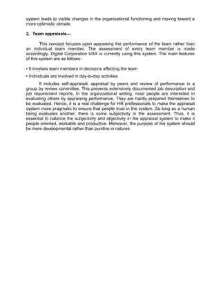 system leads to visible changes in the organizational functioning and moving toward a
more optimistic climate.
2. Team appraisals—
This concept focuses upon appraising the performance of the team rather than
an individual team member. The assessment of every team member is made
accordingly. Digital Corporation USA is currently using this system. The main features
of this system are as follows:
• It involves team members in decisions affecting the team
• Individuals are involved in day-to-day activities
It includes self-appraisal, appraisal by peers and review of performance in a
group by review committee. This prevents extensively documented job description and
job requirement reports. In the organizational setting, most people are interested in
evaluating others by appraising performance. They are hardly prepared themselves to
be evaluated. Hence, it is a real challenge for HR professionals to make the appraisal
system more pragmatic to ensure that people trust in the system. So long as a human
being evaluates another, there is some subjectivity in the assessment. Thus, it is
essential to balance the subjectivity and objectivity in the appraisal system to make it
people oriented, workable and productive. Moreover, the purpose of the system should
be more developmental rather than punitive in natures
 