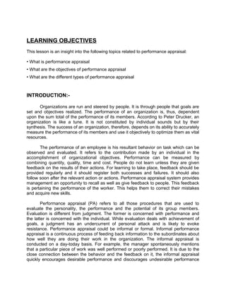 LEARNING OBJECTIVES
This lesson is an insight into the following topics related to performance appraisal:
• What is performance appraisal
• What are the objectives of performance appraisal
• What are the different types of performance appraisal
INTRODUCTION:-
Organizations are run and steered by people. It is through people that goals are
set and objectives realized. The performance of an organization is, thus, dependent
upon the sum total of the performance of its members. According to Peter Drucker, an
organization is like a tune. It is not constituted by individual sounds but by their
synthesis. The success of an organization, therefore, depends on its ability to accurately
measure the performance of its members and use it objectively to optimize them as vital
resources.
The performance of an employee is his resultant behavior on task which can be
observed and evaluated. It refers to the contribution made by an individual in the
accomplishment of organizational objectives. Performance can be measured by
combining quantity, quality, time and cost. People do not learn unless they are given
feedback on the results of their actions. For learning to take place, feedback should be
provided regularly and it should register both successes and failures. It should also
follow soon after the relevant action or actions. Performance appraisal system provides
management an opportunity to recall as well as give feedback to people. This feedback
is pertaining the performance of the worker. This helps them to correct their mistakes
and acquire new skills.
Performance appraisal (PA) refers to all those procedures that are used to
evaluate the personality, the performance and the potential of its group members.
Evaluation is different from judgment. The former is concerned with performance and
the latter is concerned with the individual. While evaluation deals with achievement of
goals, a judgment has an undercurrent of personal attack and is likely to evoke
resistance. Performance appraisal could be informal or formal. Informal performance
appraisal is a continuous process of feeding back information to the subordinates about
how well they are doing their work in the organization. The informal appraisal is
conducted on a day-today basis. For example, the manager spontaneously mentions
that a particular piece of work was well performed or poorly performed. It is due to the
close connection between the behavior and the feedback on it, the informal appraisal
quickly encourages desirable performance and discourages undesirable performance
 