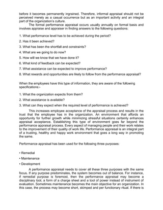 before it becomes permanently ingrained. Therefore, informal appraisal should not be
perceived merely as a casual occurrence but as an important activity and an integral
part of the organization’s culture.
The formal performance appraisal occurs usually annually on formal basis and
involves appraise and appraiser in finding answers to the following questions:
1. What performance level has to be achieved during the period?
2. Has it been achieved?
3. What has been the shortfall and constraints?
4. What are we going to do now?
5. How will we know that we have done it?
6. What kind of feedback can be expected?
7. What assistance can be expected to improve performance?
8. What rewards and opportunities are likely to follow from the performance appraisal?
When the employees have this type of information, they are aware of the following
specifications:-
1. What the organization expects from them?
2. What assistance is available?
3. What can they expect when the required level of performance is achieved?
This increases employee acceptance of the appraisal process and results in the
trust that the employee has in the organization. An environment that affords an
opportunity for further growth while minimizing stressful situations certainly enhances
appraisal acceptance. Establishing this type of environment goes far beyond the
performance appraisal process. Every aspect of managing people and their work relates
to the improvement of their quality of work life. Performance appraisal is an integral part
of a trusting, healthy and happy work environment that goes a long way in promoting
the same.
Performance appraisal has been used for the following three purposes:
• Remedial
• Maintenance
• Development
A performance appraisal needs to cover all these three purposes with the same
focus. If any purpose predominates, the system becomes out of balance. For instance,
if remedial purpose is foremost, then the performance appraisal may become a
disciplinary tool, a form of a charge sheet and a tool of power instead of instrument of
evaluation. Sometimes maintenance becomes the main objective for an organization. In
this case, the process may become short, skimped and per functionary ritual. If there is
 