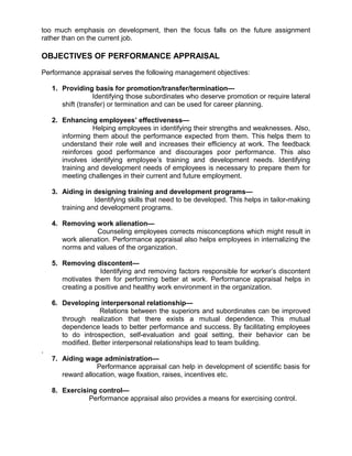 too much emphasis on development, then the focus falls on the future assignment
rather than on the current job.
OBJECTIVES OF PERFORMANCE APPRAISAL
Performance appraisal serves the following management objectives:
1. Providing basis for promotion/transfer/termination—
Identifying those subordinates who deserve promotion or require lateral
shift (transfer) or termination and can be used for career planning.
2. Enhancing employees’ effectiveness—
Helping employees in identifying their strengths and weaknesses. Also,
informing them about the performance expected from them. This helps them to
understand their role well and increases their efficiency at work. The feedback
reinforces good performance and discourages poor performance. This also
involves identifying employee’s training and development needs. Identifying
training and development needs of employees is necessary to prepare them for
meeting challenges in their current and future employment.
3. Aiding in designing training and development programs—
Identifying skills that need to be developed. This helps in tailor-making
training and development programs.
4. Removing work alienation—
Counseling employees corrects misconceptions which might result in
work alienation. Performance appraisal also helps employees in internalizing the
norms and values of the organization.
5. Removing discontent—
Identifying and removing factors responsible for worker’s discontent
motivates them for performing better at work. Performance appraisal helps in
creating a positive and healthy work environment in the organization.
6. Developing interpersonal relationship—
Relations between the superiors and subordinates can be improved
through realization that there exists a mutual dependence. This mutual
dependence leads to better performance and success. By facilitating employees
to do introspection, self-evaluation and goal setting, their behavior can be
modified. Better interpersonal relationships lead to team building.
.
7. Aiding wage administration—
Performance appraisal can help in development of scientific basis for
reward allocation, wage fixation, raises, incentives etc.
8. Exercising control—
Performance appraisal also provides a means for exercising control.
 