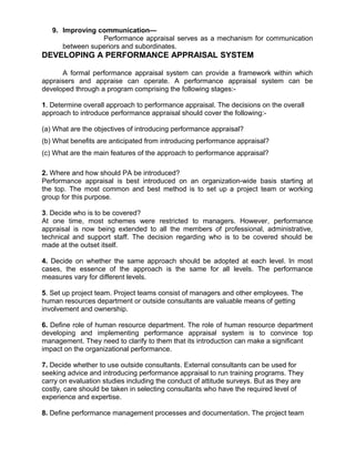 9. Improving communication—
Performance appraisal serves as a mechanism for communication
between superiors and subordinates.
DEVELOPING A PERFORMANCE APPRAISAL SYSTEM
A formal performance appraisal system can provide a framework within which
appraisers and appraise can operate. A performance appraisal system can be
developed through a program comprising the following stages:-
1. Determine overall approach to performance appraisal. The decisions on the overall
approach to introduce performance appraisal should cover the following:-
(a) What are the objectives of introducing performance appraisal?
(b) What benefits are anticipated from introducing performance appraisal?
(c) What are the main features of the approach to performance appraisal?
2. Where and how should PA be introduced?
Performance appraisal is best introduced on an organization-wide basis starting at
the top. The most common and best method is to set up a project team or working
group for this purpose.
3. Decide who is to be covered?
At one time, most schemes were restricted to managers. However, performance
appraisal is now being extended to all the members of professional, administrative,
technical and support staff. The decision regarding who is to be covered should be
made at the outset itself.
4. Decide on whether the same approach should be adopted at each level. In most
cases, the essence of the approach is the same for all levels. The performance
measures vary for different levels.
5. Set up project team. Project teams consist of managers and other employees. The
human resources department or outside consultants are valuable means of getting
involvement and ownership.
6. Define role of human resource department. The role of human resource department
developing and implementing performance appraisal system is to convince top
management. They need to clarify to them that its introduction can make a significant
impact on the organizational performance.
7. Decide whether to use outside consultants. External consultants can be used for
seeking advice and introducing performance appraisal to run training programs. They
carry on evaluation studies including the conduct of attitude surveys. But as they are
costly, care should be taken in selecting consultants who have the required level of
experience and expertise.
8. Define performance management processes and documentation. The project team
 