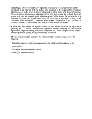 needs to pay attention to each point against a background of an understanding of the
objectives to be attained and the culture and structure of the organization. Particular
attention needs to be given to the development of rating plans and document design.
When designing performance appraisal forms, the aim should be to keep them as
simple and brief as possible while allowing ample “white space” for comments. It is
desirable to issue an overall description of performance appraisal system to all
concerned which sets out its objectives and methods of operation. It also clarifies the
benefits that need to be achieved for the organization and its employees.
9. Pilot test. The whole PA system cannot be pilot tested because the cycle lasts
generally for 12 months. Performance appraisal includes drawing up performance
agreements, objective setting, document completion etc. These can pilot tested. Based
on the experience gained, the system may be fine-tuned.
10. Plan implementation program. The implementation program should cover the
following:
• Date of introducing performance appraisal in the whole or different parts of the
organization
• Procedure for evaluating the process
• Briefing or training program
 