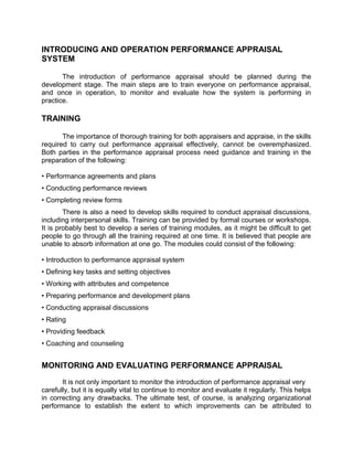 INTRODUCING AND OPERATION PERFORMANCE APPRAISAL
SYSTEM
The introduction of performance appraisal should be planned during the
development stage. The main steps are to train everyone on performance appraisal,
and once in operation, to monitor and evaluate how the system is performing in
practice.
TRAINING
The importance of thorough training for both appraisers and appraise, in the skills
required to carry out performance appraisal effectively, cannot be overemphasized.
Both parties in the performance appraisal process need guidance and training in the
preparation of the following:
• Performance agreements and plans
• Conducting performance reviews
• Completing review forms
There is also a need to develop skills required to conduct appraisal discussions,
including interpersonal skills. Training can be provided by formal courses or workshops.
It is probably best to develop a series of training modules, as it might be difficult to get
people to go through all the training required at one time. It is believed that people are
unable to absorb information at one go. The modules could consist of the following:
• Introduction to performance appraisal system
• Defining key tasks and setting objectives
• Working with attributes and competence
• Preparing performance and development plans
• Conducting appraisal discussions
• Rating
• Providing feedback
• Coaching and counseling
MONITORING AND EVALUATING PERFORMANCE APPRAISAL
It is not only important to monitor the introduction of performance appraisal very
carefully, but it is equally vital to continue to monitor and evaluate it regularly. This helps
in correcting any drawbacks. The ultimate test, of course, is analyzing organizational
performance to establish the extent to which improvements can be attributed to
 