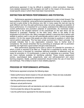 performance appraisal. It may be difficult to establish a direct connection. However,
more detailed assessment with managers and staff on the impact of the process may
reveal specific areas in which there have been improvements.
DISTINCTION BETWEEN PERFORMANCE AND POTENTIAL
Performance appraisal is designed to look backward in order to look forward. The
best prediction of potential, using performance appraisal as the basis, is made when the
next job is quite similar to the previous one. But, in many cases the next job may be
quite different and thus the past performance does not prove adequate as predictor of
future performance. It is important for us to clearly understand the differences between
current performance and promotion potential of subordinates. As mentioned earlier,
performance is the resultant behavior of the subordinate on the task which can be
observed or evaluated. Potential, on the other hand, refers to the ability of the
employees to fit into future role. Many managers default in assuming that a person with
abilities to perform well in one job will automatically perform well in a more responsible
position. It is for this reason that people are often promoted to positions in which they
cannot perform adequately. This has been amply summarized in Peter’s principle. The
principle indicates that in any organization, everyone rises to his/her level of
competence. We should remember that by promoting an employee with no promotion
potential, we might lose a good worker and get a bad executive.
Most performance appraisal forms have a column for potential for promotion in
which a score is required to be filled up. Though this is supported by words, only the
numerical score is recorded for manpower planning purposes. A statement such as,
ready for promotion in 10 months/years, is seen by an appraisee as a promise. There
are many methods available for identifying potential. These include assessment
centers, psychological tests, assignments, peer and self-assessment and action
learning programs. Ideally, potential assessment should involve the use of more than
one technique. This is likely to result in more reliable judgment.
PROCESS OF PERFORMANCE APPRAISAL
Performance appraisal comprises the following steps:
• Select performance factors based on the job description. These are duly evaluated
and help in setting standards for achievement
• Set the performance review period
• Measure actual performance
• Compare performance with set standards and rate it with a suitable scale
• Communicate the rating to the appraisee
• Use the performance appraisal for the desired purpose
 