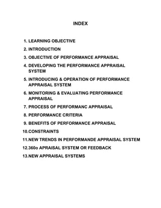INDEX
1. LEARNING OBJECTIVE
2. INTRODUCTION
3. OBJECTIVE OF PERFORMANCE APPRAISAL
4. DEVELOPING THE PERFORMANCE APPRAISAL
SYSTEM
5. INTRODUCING & OPERATION OF PERFORMANCE
APPRAISAL SYSTEM
6. MONITORING & EVALUATING PERFORMANCE
APPRAISAL
7. PROCESS OF PERFORMANC APPRAISAL
8. PERFORMANCE CRITERIA
9. BENEFITS OF PERFORMANCE APPRAISAL
10.CONSTRAINTS
11.NEW TRENDS IN PERFORMANDE APPRAISAL SYSTEM
12.360o APRAISAL SYSTEM OR FEEDBACK
13.NEW APPRAISAL SYSTEMS
 