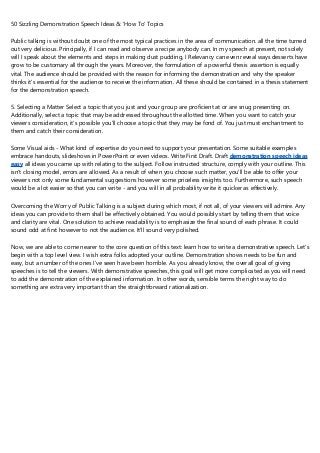 50 Sizzling Demonstration Speech Ideas & ‘How To' Topics
Public talking is without doubt one of the most typical practices in the area of communication. all the time turned
out very delicious. Principally, if I can read and observe a recipe anybody can. In my speech at present, not solely
will I speak about the elements and steps in making dust pudding, I Relevancy can even reveal ways desserts have
grow to be customary all through the years. Moreover, the formulation of a powerful thesis assertion is equally
vital. The audience should be provided with the reason for informing the demonstration and why the speaker
thinks it's essential for the audience to receive the information. All these should be contained in a thesis statement
for the demonstration speech.
5. Selecting a Matter Select a topic that you just and your group are proficient at or are snug presenting on.
Additionally, select a topic that may be addressed throughout the allotted time. When you want to catch your
viewers consideration, it's possible you'll choose a topic that they may be fond of. You just must enchantment to
them and catch their consideration.
Some Visual aids - What kind of expertise do you need to support your presentation. Some suitable examples
embrace handouts, slideshows in PowerPoint or even videos. Write First Draft. Draft demonstration speech ideas
easy all ideas you came up with relating to the subject. Follow instructed structure, comply with your outline. This
isn't closing model, errors are allowed. As a result of when you choose such matter, you'll be able to offer your
viewers not only some fundamental suggestions however some priceless insights too. Furthermore, such speech
would be a lot easier so that you can write - and you will in all probability write it quicker as effectively.
Overcoming the Worry of Public Talking is a subject during which most, if not all, of your viewers will admire. Any
ideas you can provide to them shall be effectively obtained. You would possibly start by telling them that voice
and clarity are vital. One solution to achieve readability is to emphasize the final sound of each phrase. It could
sound odd at first however to not the audience. It'll sound very polished.
Now, we are able to come nearer to the core question of this text: learn how to write a demonstrative speech. Let's
begin with a top level view. I wish extra folks adopted your outline. Demonstration shows needs to be fun and
easy, but a number of the ones I've seen have been horrible. As you already know, the overall goal of giving
speeches is to tell the viewers. With demonstrative speeches, this goal will get more complicated as you will need
to add the demonstration of the explained information. In other words, sensible terms the right way to do
something are extra very important than the straightforward rationalization.
 