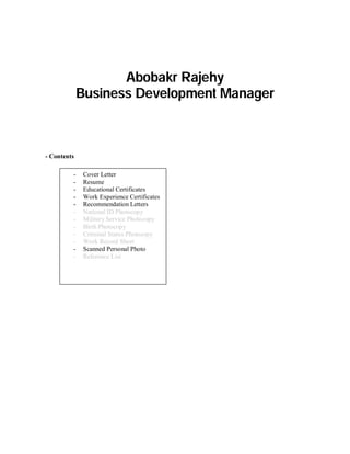 Abobakr Rajehy 
Business Development Manager 
- Contents 
- Cover Letter 
- Resume 
- Educational Certificates 
- Work Experience Certificates 
- Recommendation Letters 
- National ID Photocopy 
- Military Service Photocopy 
- Birth Photocopy 
- Criminal Status Photocopy 
- Work Record Sheet 
- Scanned Personal Photo 
- Reference List 
 