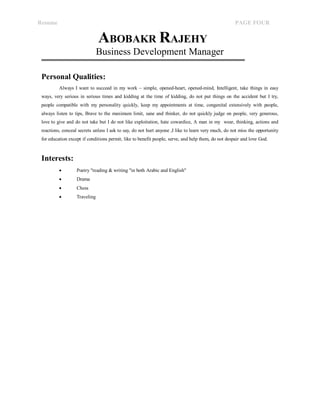 Resume PAGE FOUR 
ABOBAKR RAJEHY 
Business Development Manager 
Personal Qualities: 
Always I want to succeed in my work – simple, opened-heart, opened-mind, Intelligent, take things in easy 
ways, very serious in serious times and kidding at the time of kidding, do not put things on the accident but I try, 
people compatible with my personality quickly, keep my appointments at time, congenital extensively with people, 
always listen to tips, Brave to the maximum limit, sane and thinker, do not quickly judge on people, very generous, 
love to give and do not take but I do not like exploitation, hate cowardice, A man in my wear, thinking, actions and 
reactions, conceal secrets unless I ask to say, do not hurt anyone ,I like to learn very much, do not miss the opportunity 
for education except if conditions permit, like to benefit people, serve, and help them, do not despair and love God. 
Interests: 
 Poetry "reading & writing "in both Arabic and English" 
 Drama 
 Chess 
 Traveling 
 