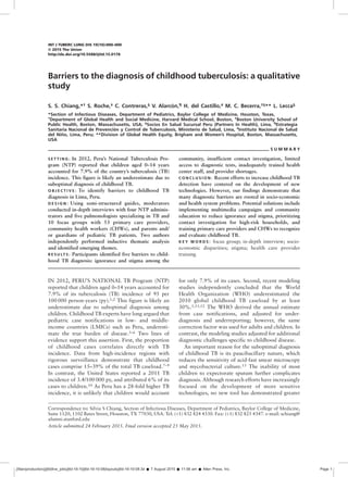 INT J TUBERC LUNG DIS 19(10):000–000
Q 2015 The Union
http://dx.doi.org/10.5588/ijtld.15.0178
Barriers to the diagnosis of childhood tuberculosis: a qualitative
study
S. S. Chiang,*† S. Roche,‡ C. Contreras,§ V. Alarc ´on,¶ H. del Castillo,# M. C. Becerra,†§** L. Lecca§
*Section of Infectious Diseases, Department of Pediatrics, Baylor College of Medicine, Houston, Texas,
†
Department of Global Health and Social Medicine, Harvard Medical School, Boston, ‡
Boston University School of
Public Health, Boston, Massachusetts, USA; §
Socios En Salud Sucursal Peru (Partners In Health), Lima, ¶
Estrategia
Sanitaria Nacional de Prevenci ´on y Control de Tuberculosis, Ministerio de Salud, Lima, #
Instituto Nacional de Salud
del Ni ˜no, Lima, Peru; **Division of Global Health Equity, Brigham and Women’s Hospital, Boston, Massachusetts,
USA
S U M M A R Y
S E T T I N G : In 2012, Peru’s National Tuberculosis Pro-
gram (NTP) reported that children aged 0–14 years
accounted for 7.9% of the country’s tuberculosis (TB)
incidence. This figure is likely an underestimate due to
suboptimal diagnosis of childhood TB.
O B J E C T I V E : To identify barriers to childhood TB
diagnosis in Lima, Peru.
D E S I G N : Using semi-structured guides, moderators
conducted in-depth interviews with four NTP adminis-
trators and five pulmonologists specializing in TB and
10 focus groups with 53 primary care providers,
community health workers (CHWs), and parents and/
or guardians of pediatric TB patients. Two authors
independently performed inductive thematic analysis
and identified emerging themes.
R E S U LT S : Participants identified five barriers to child-
hood TB diagnosis: ignorance and stigma among the
community, insufficient contact investigation, limited
access to diagnostic tests, inadequately trained health
center staff, and provider shortages.
C O N C L U S I O N : Recent efforts to increase childhood TB
detection have centered on the development of new
technologies. However, our findings demonstrate that
many diagnostic barriers are rooted in socio-economic
and health system problems. Potential solutions include
implementing multimedia campaigns and community
education to reduce ignorance and stigma, prioritizing
contact investigation for high-risk households, and
training primary care providers and CHWs to recognize
and evaluate childhood TB.
K E Y W O R D S : focus group; in-depth interview; socio-
economic disparities; stigma; health care provider
training
IN 2012, PERU’S NATIONAL TB Program (NTP)
reported that children aged 0–14 years accounted for
7.9% of its tuberculosis (TB) incidence of 95 per
100 000 person-years (py).1,2 This figure is likely an
underestimate due to suboptimal diagnosis among
children. Childhood TB experts have long argued that
pediatric case notifications in low- and middle-
income countries (LMICs) such as Peru, underesti-
mate the true burden of disease.3–6 Two lines of
evidence support this assertion. First, the proportion
of childhood cases correlates directly with TB
incidence. Data from high-incidence regions with
rigorous surveillance demonstrate that childhood
cases comprise 15–39% of the total TB caseload.7–9
In contrast, the United States reported a 2011 TB
incidence of 3.4/100 000 py, and attributed 6% of its
cases to children.10 As Peru has a 28-fold higher TB
incidence, it is unlikely that children would account
for only 7.9% of its cases. Second, recent modeling
studies independently concluded that the World
Health Organization (WHO) underestimated the
2010 global childhood TB caseload by at least
30%.1,11,12 The WHO derived the annual estimate
from case notifications, and adjusted for under-
diagnosis and underreporting; however, the same
correction factor was used for adults and children. In
contrast, the modeling studies adjusted for additional
diagnostic challenges specific to childhood disease.
An important reason for the suboptimal diagnosis
of childhood TB is its paucibacillary nature, which
reduces the sensitivity of acid-fast smear microscopy
and mycobacterial culture.13 The inability of most
children to expectorate sputum further complicates
diagnosis. Although research efforts have increasingly
focused on the development of more sensitive
technologies, no new tool has demonstrated greater
Correspondence to: Silvia S Chiang, Section of Infectious Diseases, Department of Pediatrics, Baylor College of Medicine,
Suite 1120, 1102 Bates Street, Houston, TX 77030, USA. Tel: (þ1) 832 824 4330. Fax: (þ1) 832 825 4347. e-mail: schiang@
alumni.stanford.edu
Article submitted 24 February 2015. Final version accepted 25 May 2015.
//titan/production/j/jtld/live_jobs/jtld-19-10/jtld-19-10-08/layouts/jtld-19-10-08.3d Š 7 August 2015 Š 11:06 am Š Allen Press, Inc. Page 1
 