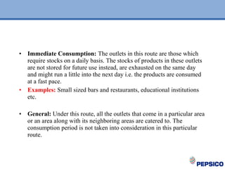 • Immediate Consumption: The outlets in this route are those which
require stocks on a daily basis. The stocks of products in these outlets
are not stored for future use instead, are exhausted on the same day
and might run a little into the next day i.e. the products are consumed
at a fast pace.
• Examples: Small sized bars and restaurants, educational institutions
etc.
• General: Under this route, all the outlets that come in a particular area
or an area along with its neighboring areas are catered to. The
consumption period is not taken into consideration in this particular
route.
 
