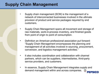 • Supply chain management (SCM) is the management of a
network of interconnected businesses involved in the ultimate
provision of product and service packages required by end
customers.
• Supply Chain Management spans all movement and storage of
raw materials, work-in-process inventory, and finished goods
from point of origin to point of consumption.
• Definition an American professional association put forward:
“Supply Chain Management encompasses the planning and
management of all activities involved in sourcing, procurement,
conversion, and logistics management activities.”
• It also includes coordination and collaboration with channel
partners, which can be suppliers, intermediaries, third-party
service providers, and customers.
• In essence, Supply Chain Management integrates supply and
demand management within and across companies.
Supply Chain Management
 