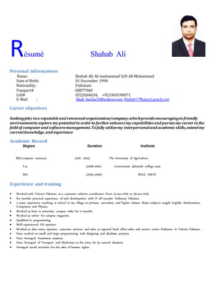 Résumé Shahab Ali
Personal informations
Name: Shahab Ali Ali muhammad S/O Ali Muhammad
Date of Birth: 01 December 1990
Nationality: Pakistani
Passport# C8877960
Cell# 0522604634, +923369198471
E-Mail : Shah_bacha33@yahoo.com,Shahab179kaka@gmail.com
Career objectives
Seekingjobs ina reputableand renowned organization/company,whichprovideencouraginginfriendly
environmentto explore my potentialin orderto furtherenhancemy capabilities and pursuemy careerinthe
field of computerand softwaremanagement.Tofully utilizemy interpersonaland academicskills,extend my
currentknowledge, and experience
Academic Record
Degree Duration Institute
BS(Computer sciences) (2011- 2014) The University of Agriculture
F.sc (2008-2010) Government Jahanzeb college swat
SSC (2005-2006) B.I.S.E. SWAT
Experience and training
 Worked with Telenor Pakistan as a customer relation coordinator from 24-jan-2015 to 30-jun-2015.
 Six months practical experience of web development with IT all-rounder Peshawar Pakistan.
 2 years experience teaching at school in my village to primary, secondary and higher classes. Major subjects taught English, Mathematics,
Computers and Physics.
 Worked as host in university campus radio for 2 months
 Worked as writer for campus magazine.
 Qualified in programming.
 Well experienced OS operator
 Worked as data entry operator, customer services and sales at regional head office sales and service center Peshawar in Telenor Pakistan .
 Have worked on small and large programming web designing and database projects.
 Have Arranged Awareness sessions.
 Have Arranged of Transport and Medicines to the areas hit by natural disasters.
 Arranged social activities for the sake of human rights
 