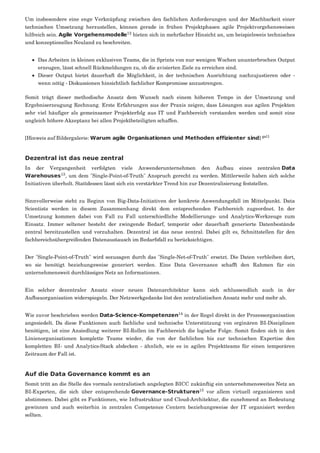 Um insbesondere eine enge Verknüpfung zwischen den fachlichen Anforderungen und der Machbarkeit einer
technischen Umsetzung herzustellen, können gerade in frühen Projektphasen agile Projektvorgehensweisen
hilfreich sein. Agile Vorgehensmodelle bieten sich in mehrfacher Hinsicht an, um beispielsweis technisches
und konzeptionelles Neuland zu beschreiten.
Das Arbeiten in kleinen exklusiven Teams, die in Sprints von nur wenigen Wochen ununterbrochen Output
erzeugen, lässt schnell Rückmeldungen zu, ob die avisierten Ziele zu erreichen sind.
Dieser Output bietet dauerhaft die Möglichkeit, in der technischen Ausrichtung nachzujustieren oder -
wenn nötig - Diskussionen hinsichtlich fachlicher Kompromisse anzustrengen.
Somit trägt dieser methodische Ansatz dem Wunsch nach einem höheren Tempo in der Umsetzung und
Ergebniserzeugung Rechnung. Erste Erfahrungen aus der Praxis zeigen, dass Lösungen aus agilen Projekten
sehr viel häufiger als gemeinsamer Projekterfolg aus IT und Fachbereich verstanden werden und somit eine
ungleich höhere Akzeptanz bei allen Projektbeteiligten schaffen.
[Hinweis auf Bildergalerie: Warum agile Organisationen und Methoden effizienter sind]
Dezentral ist das neue zentral
In der Vergangenheit verfolgten viele Anwenderunternehmen den Aufbau eines zentralen Data
Warehouses , um dem "Single-Point-of-Truth" Anspruch gerecht zu werden. Mittlerweile haben sich solche
Initiativen überholt. Stattdessen lässt sich ein verstärkter Trend hin zur Dezentralisierung feststellen.
Sinnvollerweise steht zu Beginn von Big-Data-Initiativen der konkrete Anwendungsfall im Mittelpunkt. Data
Scientists werden in diesem Zusammenhang direkt dem entsprechenden Fachbereich zugeordnet. In der
Umsetzung kommen dabei von Fall zu Fall unterschiedliche Modellierungs- und Analytics-Werkzeuge zum
Einsatz. Immer seltener besteht der zwingende Bedarf, temporär oder dauerhaft generierte Datenbestände
zentral bereitzustellen und vorzuhalten. Dezentral ist das neue zentral. Dabei gilt es, Schnittstellen für den
fachbereichsübergreifenden Datenaustausch im Bedarfsfall zu berücksichtigen.
Der "Single-Point-of-Truth" wird sozusagen durch das "Single-Net-of-Truth" ersetzt. Die Daten verbleiben dort,
wo sie benötigt beziehungsweise generiert werden. Eine Data Governance schafft den Rahmen für ein
unternehmensweit durchlässiges Netz an Informationen.
Ein solcher dezentraler Ansatz einer neuen Datenarchitektur kann sich schlussendlich auch in der
Aufbauorganisation widerspiegeln. Der Netzwerkgedanke löst den zentralistischen Ansatz mehr und mehr ab.
Wie zuvor beschrieben werden Data-Science-Kompetenzen in der Regel direkt in der Prozessorganisation
angesiedelt. Da diese Funktionen auch fachliche und technische Unterstützung von orginären BI-Disziplinen
benötigen, ist eine Ansiedlung weiterer BI-Rollen im Fachbereich die logische Folge. Somit finden sich in den
Linienorganisationen komplette Teams wieder, die von der fachlichen bis zur technischen Expertise den
kompletten BI- und Analytics-Stack abdecken - ähnlich, wie es in agilen Projektteams für einen temporären
Zeitraum der Fall ist.
Auf die Data Governance kommt es an
Somit tritt an die Stelle des vormals zentralistisch angelegten BICC zukünftig ein unternehmensweites Netz an
BI-Experten, die sich über entsprechende Governance-Strukturen vor allem virtuell organisieren und
abstimmen. Dabei gibt es Funktionen, wie Infrastruktur und Cloud-Architektur, die zunehmend an Bedeutung
gewinnen und auch weiterhin in zentralen Competence Centern beziehungsweise der IT organisiert werden
sollten.
12
gal1
13
14
15
 