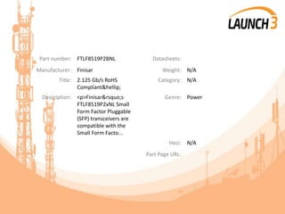 Part number: FTLF8519P2BNL Datasheets:
Manufacturer: Finisar Weight: N/A
Title: 2.125 Gb/s RoHS
Compliant&hellip;
Category: N/A
Description: <p>Finisar&rsquo;s
FTLF8519P2xNL Small
Form Factor Pluggable
(SFP) transceivers are
compatible with the
Small Form Facto...
Genre: Power
Heci: N/A
Part Page URL:
 