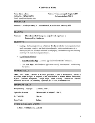 Curriculum Vitae
---------------------------------------------------------------------------------------------------------------------------------
Name: Lipan Ghosh Address: Vivekanandapally,Tegharia PO
Mobile No: +917686936790 Jugberia,Kolkata-700110
Email: ghoshlipan@yahoo.com
EXPERIENCE
Android: Currently working in Limtex Infotech, Kolkata since 29thJuly,2015.
TRAINING
Android: I have 2 months training and project work experience in
BarnaparichayAcadaemy
OBJECTIVE
• Seeking a challenging position as a Android Developer in India in an organization that
needs innovation, creativity and dedication and enables me to continue to work in a
challenging and fast paced environment, leveraging my current knowledge and fostering
creativity with many learning opportunities.
• Experience in Android:
1. Social Reminder App - An online app to store reminders for future use.
2. The Male App – A Health based application to notify about women’s health during
her period.
ANDROID SKILLS
OOPs, MVC model, Activities & Content providers, Views & Notifications, Intents &
Manifests, Form Widgets & Layouts, XML, Preferences & Menus, Shared Preferences,
SQLite, Handlers, Fragments, Google maps, JSON Parsing, E-commerce, Services,
Broadcast Receivers, File Handling, Pagination, REST API, in-app Purchase
TECHNICAL SKILLS
Programming Languages: Android, Java, C
Operating Systems: Windows-XP, Windows 7, LINUX
DATABASE: SQLite
Tools Used: Eclipse
OTHER LANGUAGES KNOWN
C, JAVA (CORE),Native Android
1
 