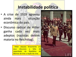 Instabilidade política
• A crise de 1929 agravou
ainda mais situação
econômica do país.
• Discurso radical de Hitler
ganha cada vez mais
adeptos (nazistas detém
maioria no Reichstag).
Hitler atacava ferozmente em
seus discursos a falta de
capacidade da República de
Weimar de tirar a nação da crise.
 