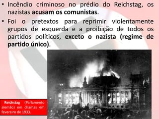• Incêndio criminoso no prédio do Reichstag, os
nazistas acusam os comunistas.
• Foi o pretextos para reprimir violentamente
grupos de esquerda e a proibição de todos os
partidos políticos, exceto o nazista (regime de
partido único).
Reichstag (Parlamento
alemão) em chamas em
fevereiro de 1933.
 