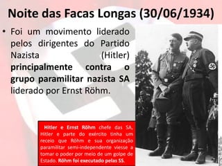 Noite das Facas Longas (30/06/1934)
• Foi um movimento liderado
pelos dirigentes do Partido
Nazista (Hitler)
principalmente contra o
grupo paramilitar nazista SA
liderado por Ernst Röhm.
Hitler e Ernst Röhm chefe das SA,
Hitler e parte do exército tinha um
receio que Röhm e sua organização
paramilitar semi-independente viesse a
tomar o poder por meio de um golpe de
Estado. Röhm foi executado pelas SS.
 