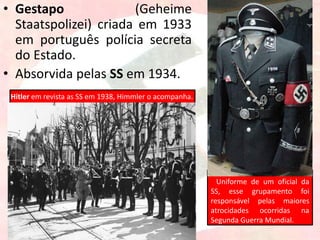• Gestapo (Geheime
Staatspolizei) criada em 1933
em português polícia secreta
do Estado.
• Absorvida pelas SS em 1934.
Uniforme de um oficial da
SS, esse grupamento foi
responsável pelas maiores
atrocidades ocorridas na
Segunda Guerra Mundial.
Hitler em revista as SS em 1938, Himmler o acompanha.
 