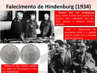 Falecimento de Hindenburg (1934)
General Paul von Hindenburg
(esq.), Kaiser Guilherme II (centro) e o
General Erich Ludendorff (dir.) em
1917 durante a Primeira Guerra
Mundial.
Moeda de dois marcos lançada
em 1938 em homenagem a Paul
von Hindenburg.
Com o falecimento do
presidente, Hitler e o partido
único o nazista tem o controle
total da Alemanha.
 