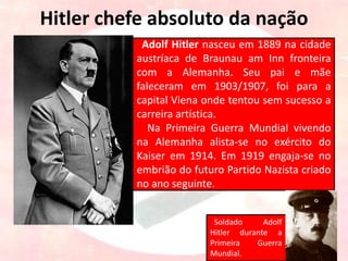Hitler chefe absoluto da nação
Adolf Hitler nasceu em 1889 na cidade
austríaca de Braunau am Inn fronteira
com a Alemanha. Seu pai e mãe
faleceram em 1903/1907, foi para a
capital Viena onde tentou sem sucesso a
carreira artística.
Na Primeira Guerra Mundial vivendo
na Alemanha alista-se no exército do
Kaiser em 1914. Em 1919 engaja-se no
embrião do futuro Partido Nazista criado
no ano seguinte.
Soldado Adolf
Hitler durante a
Primeira Guerra
Mundial.
 