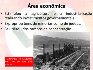 Área econômica
• Estimulou a agricultura e a industrialização
realizando investimentos governamentais.
• Expropriou bens de minorias como de judeus.
• Se utilizou dos campos de concentração.
Siderúrgica de inaugurada
em 1937 em Linz atual
Áustria.
 