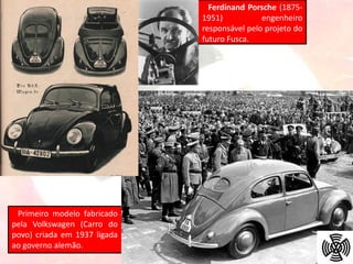 Ferdinand Porsche (1875-
1951) engenheiro
responsável pelo projeto do
futuro Fusca.
Primeiro modelo fabricado
pela Volkswagen (Carro do
povo) criada em 1937 ligada
ao governo alemão.
 