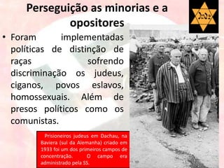 Perseguição as minorias e a
opositores
• Foram implementadas
políticas de distinção de
raças sofrendo
discriminação os judeus,
ciganos, povos eslavos,
homossexuais. Além de
presos políticos como os
comunistas.
Prisioneiros judeus em Dachau, na
Baviera (sul da Alemanha) criado em
1933 foi um dos primeiros campos de
concentração. O campo era
administrado pela SS.
 