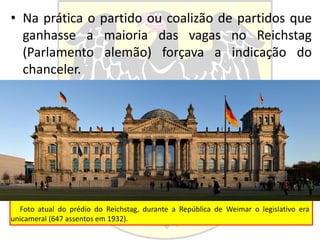 • Na prática o partido ou coalizão de partidos que
ganhasse a maioria das vagas no Reichstag
(Parlamento alemão) forçava a indicação do
chanceler.
Foto atual do prédio do Reichstag, durante a República de Weimar o legislativo era
unicameral (647 assentos em 1932).
 