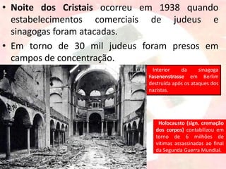 • Noite dos Cristais ocorreu em 1938 quando
estabelecimentos comerciais de judeus e
sinagogas foram atacadas.
• Em torno de 30 mil judeus foram presos em
campos de concentração.
Holocausto (sign. cremação
dos corpos) contabilizou em
torno de 6 milhões de
vitimas assassinadas ao final
da Segunda Guerra Mundial.
Interior da sinagoga
Fasenenstrasse em Berlim
destruída após os ataques dos
nazistas.
 