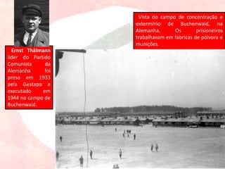 Ernst Thälmann
líder do Partido
Comunista da
Alemanha foi
preso em 1933
pela Gestapo e
executado em
1944 no campo de
Buchenwald.
Vista do campo de concentração e
extermínio de Buchenwald, na
Alemanha. Os prisioneiros
trabalhavam em fabricas de pólvora e
munições.
 