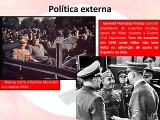 Política externa
Aliança entre o fascista Mussolini
e o nazista Hitler.
General Francisco Franco (centro)
presidente da Espanha recebeu
apoio de Hitler durante a Guerra
Civil Espanhola. Foto do encontro
em 1940 onde Hitler não teve
êxito na obtenção de apoio da
Espanha ao Eixo.
 