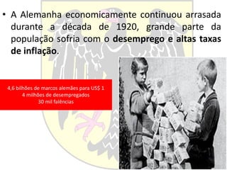 • A Alemanha economicamente continuou arrasada
durante a década de 1920, grande parte da
população sofria com o desemprego e altas taxas
de inflação.
4,6 bilhões de marcos alemães para US$ 1
4 milhões de desempregados
30 mil falências
 