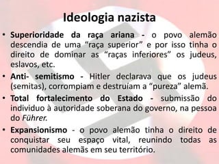 Ideologia nazista
• Superioridade da raça ariana - o povo alemão
descendia de uma “raça superior” e por isso tinha o
direito de dominar as “raças inferiores” os judeus,
eslavos, etc.
• Anti- semitismo - Hitler declarava que os judeus
(semitas), corrompiam e destruíam a “pureza” alemã.
• Total fortalecimento do Estado - submissão do
individuo à autoridade soberana do governo, na pessoa
do Führer.
• Expansionismo - o povo alemão tinha o direito de
conquistar seu espaço vital, reunindo todas as
comunidades alemãs em seu território.
 