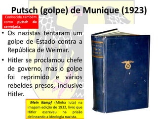 Putsch (golpe) de Munique (1923)
• Os nazistas tentaram um
golpe de Estado contra a
República de Weimar.
• Hitler se proclamou chefe
de governo, mas o golpe
foi reprimido e vários
rebeldes presos, inclusive
Hitler.
Conhecido também
como putsch da
cervejaria.
Mein Kampf (Minha luta) na
imagem edição de 1932, livro que
Hitler escreveu na prisão
delineando a ideologia nazista.
 