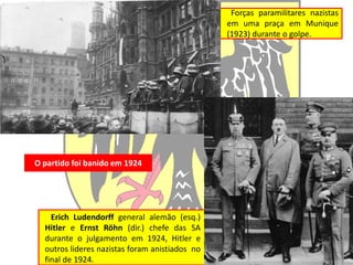 Forças paramilitares nazistas
em uma praça em Munique
(1923) durante o golpe.
Erich Ludendorff general alemão (esq.)
Hitler e Ernst Röhn (dir.) chefe das SA
durante o julgamento em 1924, Hitler e
outros lideres nazistas foram anistiados no
final de 1924.
O partido foi banido em 1924
 