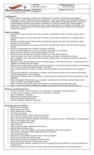 Job Title:
Maintenance Planner
Position Reports To:
Electrical Manager
Department:
Development
Code (HR Use Only):
Job Description:
Performs a variety of maintenance planning and scheduling tasks. Maintains scheduling tools and progress
measurement systems. Prepares reports for management. Tracks and monitors costs and identifies variance to
the budgeted cost plan. Issues work orders and assists in invoice reviews and payment approvals. Summarizes
monthly progress information and manpower requirements by rolling up contractor data. May participate in
meetings with Operations and Maintenance crews to review daily/weekly work schedules and backlogs. May
identify safety, communication and permitting requirements for all planned tasks. Prepares area coordination
schedules as required.
Essential Functions:
 Responsible for initial screening of incoming work orders to identification scope for analyzing required level of
planning.
 Conduct field review of corrective work orders to identify and document job requirements for adequate level of
planning.
 Evaluate and identify specific Safety Hazards associated with planned work and ensure adherence to safety
requirements and procedures.
 Estimate required labor hours for corrective work orders, total work order duration, and skills required to perform
the task.
 Plan jobs with appropriate level of detail for the given skilled labor.
 Gather necessary engineering or technical documents, specifications, and drawings.
 Determines and/or arrange for parts required to perform the work.
 Plans parts for all corrective work to increase “Wrench Time” and maximize efficiency.
 Create and deliver work orders to skilled labor in conjunction with weekly corrective work schedule.
 Upon completion of jobs, communicate with skilled labor regarding ideas and procedures that would make future
jobs more efficient.
 Coordinate priority set by management team and reliability group – place specific emphasis on obtaining input from
operations and facility groups as required.
 Maintain and accurately measure Maximo corrective work orders and constrain planned and ready for work backlog
to no more than 30 days from Target Completion Date (TCD).
 Ensure all work orders and maintenance detail is accurately entered and closed in Maximo upon completion of
work.
 Communicate performance expectations, work details, provide technical support for all contractor assigned work
and verify work performed upon completion.
 Participate with reliability teams on improvement projects particularly associated with Proactive Maintenance Plans
(PM/PDM).
 Obtain all scheduled PM work orders upon completion, log deficiencies and findings, generate follow up work
orders as required, and complete in Maximo.
 Obtain and file all associate PM support documentation and IR photos/scans in appropriate folder.
 Review, screen and analyze all support documentation and IR photos for deficiencies requiring follow up.
Education and Work Experience:
 Minimum of 15 years of work experience in the skilled trades or equivalent technical background.
 10 years minimum experience in a high volume maintenance environment.
 High school diploma or equivalent.
 Experience with current Maximo required.
 Strong Electrical/Mechanical aptitude.
 Previous supervisory experience is desirable.
Knowledge, Skills and Abilities:
 Ability to lead a workgroup.
 Strong organizational skills.
 Have a goal-oriented mentality.
 Computer skills required.
 Able to efficiently perform internet searches and research.
 Abel to read and interpret vendor manuals and drawings.
 Able to communicate clearly and effectively with personnel, contractors, vendors, OEM suppliers, and management
 Ability to write detailed repair reports.
 Committed to safety and teamwork.
 Highly motivated.
 Ability to learn and apply maintenance best practices.
 Ability to organize and plan tasks.
 Self-directing – able to work towards specific goals and objectives with limited supervision.
 Good working knowledge of OSHA safety practices and procedures.
 Good organizational skills.
 Ability to read and understand blueprints and/or schematic diagrams.
 Strong oral and written communication skills.
 Demonstrates the ability for independent decision-making.
 Must be flexible and responsive to the business needs.
 Must have the ability overcome obstacles and have the organizational skills necessary to complete assignments in
a timely manner.
 Demonstrated ability to be proactive in problem solving and to lead the resolution of equipment problems.
 