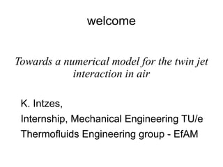 welcome
Towards a numerical model for the twin jet
interaction in air
K. Intzes,
Internship, Mechanical Engineering TU/e
Thermofluids Engineering group - EfAM
 
