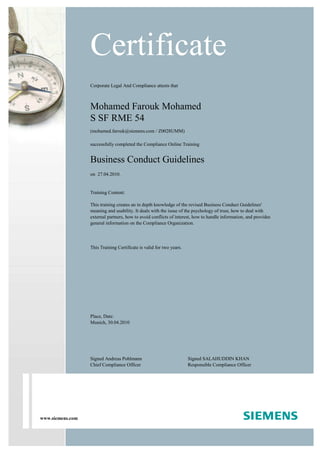 www.siemens.com
Corporate Legal And Compliance attests that
Mohamed Farouk Mohamed
S SF RME 54
(mohamed.farouk@siemens.com / Z0028UMM)
successfully completed the Compliance Online Training
Business Conduct Guidelines
on 27.04.2010.
Training Content:
This training creates an in depth knowledge of the revised Business Conduct Guidelines'
meaning and usability. It deals with the issue of the psychology of trust, how to deal with
external partners, how to avoid conflicts of interest, how to handle information, and provides
general information on the Compliance Organization.
This Training Certificate is valid for two years.
Certificate
Place, Date:
Munich, 30.04.2010
Signed Andreas Pohlmann
Chief Compliance Officer
Signed SALAHUDDIN KHAN
Responsible Compliance Officer
 