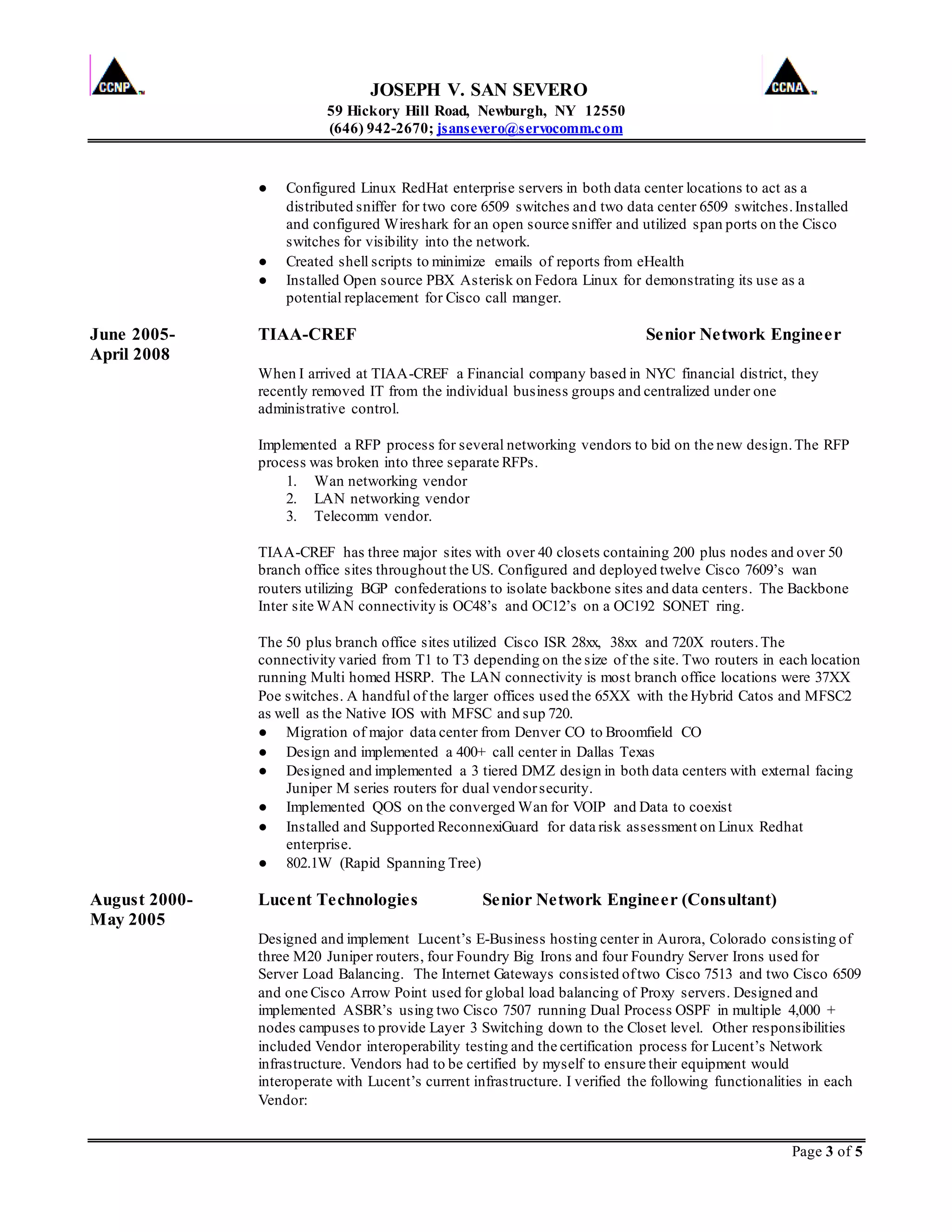 JOSEPH V. SAN SEVERO
59 Hickory Hill Road, Newburgh, NY 12550
(646) 942-2670; jsansevero@servocomm.com
Page 3 of 5
● Configured Linux RedHat enterprise servers in both data center locations to act as a
distributed sniffer for two core 6509 switches and two data center 6509 switches.Installed
and configured Wireshark for an open source sniffer and utilized span ports on the Cisco
switches for visibility into the network.
● Created shell scripts to minimize emails of reports from eHealth
● Installed Open source PBX Asterisk on Fedora Linux for demonstrating its use as a
potential replacement for Cisco call manger.
June 2005- TIAA-CREF Senior Network Engineer
April 2008
When I arrived at TIAA-CREF a Financial company based in NYC financial district, they
recently removed IT from the individual business groups and centralized under one
administrative control.
Implemented a RFP process for several networking vendors to bid on the new design.The RFP
process was broken into three separate RFPs.
1. Wan networking vendor
2. LAN networking vendor
3. Telecomm vendor.
TIAA-CREF has three major sites with over 40 closets containing 200 plus nodes and over 50
branch office sites throughout the US. Configured and deployed twelve Cisco 7609’s wan
routers utilizing BGP confederations to isolate backbone sites and data centers. The Backbone
Inter site WAN connectivity is OC48’s and OC12’s on a OC192 SONET ring.
The 50 plus branch office sites utilized Cisco ISR 28xx, 38xx and 720X routers.The
connectivity varied from T1 to T3 depending on the size of the site. Two routers in each location
running Multi homed HSRP. The LAN connectivity is most branch office locations were 37XX
Poe switches. A handful of the larger offices used the 65XX with the Hybrid Catos and MFSC2
as well as the Native IOS with MFSC and sup 720.
● Migration of major data center from Denver CO to Broomfield CO
● Design and implemented a 400+ call center in Dallas Texas
● Designed and implemented a 3 tiered DMZ design in both data centers with external facing
Juniper M series routers for dual vendorsecurity.
● Implemented QOS on the converged Wan for VOIP and Data to coexist
● Installed and Supported ReconnexiGuard for data risk assessment on Linux Redhat
enterprise.
● 802.1W (Rapid Spanning Tree)
August 2000- Lucent Technologies Senior Network Engineer (Consultant)
May 2005
Designed and implement Lucent’s E-Business hosting center in Aurora, Colorado consisting of
three M20 Juniper routers, four Foundry Big Irons and four Foundry Server Irons used for
Server Load Balancing. The Internet Gateways consisted oftwo Cisco 7513 and two Cisco 6509
and one Cisco Arrow Point used for global load balancing of Proxy servers. Designed and
implemented ASBR’s using two Cisco 7507 running Dual Process OSPF in multiple 4,000 +
nodes campuses to provide Layer 3 Switching down to the Closet level. Other responsibilities
included Vendor interoperability testing and the certification process for Lucent’s Network
infrastructure. Vendors had to be certified by myself to ensure their equipment would
interoperate with Lucent’s current infrastructure. I verified the following functionalities in each
Vendor:
 