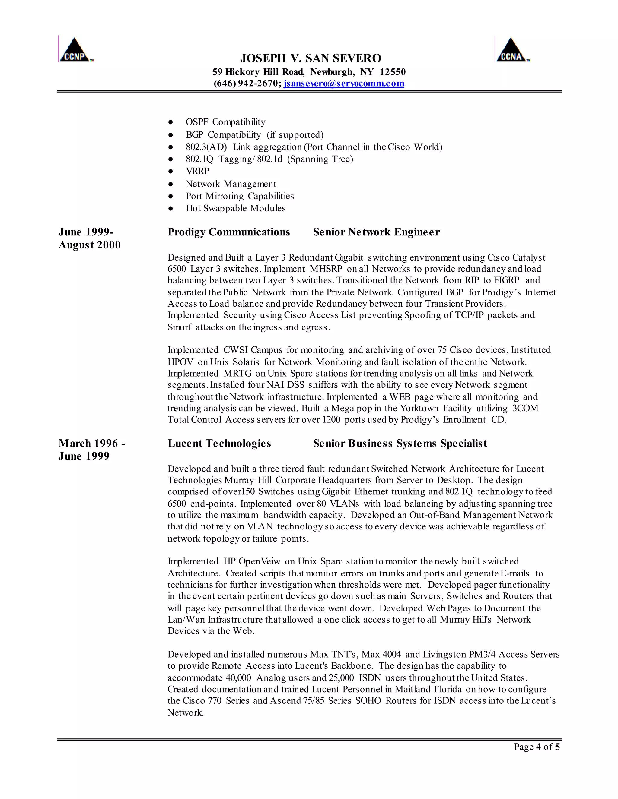 JOSEPH V. SAN SEVERO
59 Hickory Hill Road, Newburgh, NY 12550
(646) 942-2670; jsansevero@servocomm.com
Page 4 of 5
● OSPF Compatibility
● BGP Compatibility (if supported)
● 802.3(AD) Link aggregation (Port Channel in the Cisco World)
● 802.1Q Tagging/ 802.1d (Spanning Tree)
● VRRP
● Network Management
● Port Mirroring Capabilities
● Hot Swappable Modules
June 1999- Prodigy Communications Senior Network Engineer
August 2000
Designed and Built a Layer 3 Redundant Gigabit switching environment using Cisco Catalyst
6500 Layer 3 switches. Implement MHSRP on all Networks to provide redundancy and load
balancing between two Layer 3 switches.Transitioned the Network from RIP to EIGRP and
separated the Public Network from the Private Network. Configured BGP for Prodigy’s Internet
Access to Load balance and provide Redundancy between four Transient Providers.
Implemented Security using Cisco Access List preventing Spoofing of TCP/IP packets and
Smurf attacks on the ingress and egress.
Implemented CWSI Campus for monitoring and archiving of over 75 Cisco devices. Instituted
HPOV on Unix Solaris for Network Monitoring and fault isolation of the entire Network.
Implemented MRTG on Unix Sparc stations for trending analysis on all links and Network
segments.Installed four NAI DSS sniffers with the ability to see every Network segment
throughout the Network infrastructure. Implemented a WEB page where all monitoring and
trending analysis can be viewed. Built a Mega pop in the Yorktown Facility utilizing 3COM
Total Control Access servers for over 1200 ports used by Prodigy’s Enrollment CD.
March 1996 - Lucent Technologies Senior Business Systems Specialist
June 1999
Developed and built a three tiered fault redundant Switched Network Architecture for Lucent
Technologies Murray Hill Corporate Headquarters from Server to Desktop. The design
comprised of over150 Switches using Gigabit Ethernet trunking and 802.1Q technology to feed
6500 end-points. Implemented over 80 VLANs with load balancing by adjusting spanning tree
to utilize the maximum bandwidth capacity. Developed an Out-of-Band Management Network
that did not rely on VLAN technology so access to every device was achievable regardless of
network topology or failure points.
Implemented HP OpenVeiw on Unix Sparc station to monitor the newly built switched
Architecture. Created scripts that monitor errors on trunks and ports and generate E-mails to
technicians for further investigation when thresholds were met. Developed pager functionality
in the event certain pertinent devices go down such as main Servers, Switches and Routers that
will page key personnelthat the device went down. Developed Web Pages to Document the
Lan/Wan Infrastructure that allowed a one click access to get to all Murray Hill's Network
Devices via the Web.
Developed and installed numerous Max TNT's, Max 4004 and Livingston PM3/4 Access Servers
to provide Remote Access into Lucent's Backbone. The design has the capability to
accommodate 40,000 Analog users and 25,000 ISDN users throughout the United States.
Created documentation and trained Lucent Personnel in Maitland Florida on how to configure
the Cisco 770 Series and Ascend 75/85 Series SOHO Routers for ISDN access into the Lucent’s
Network.
 