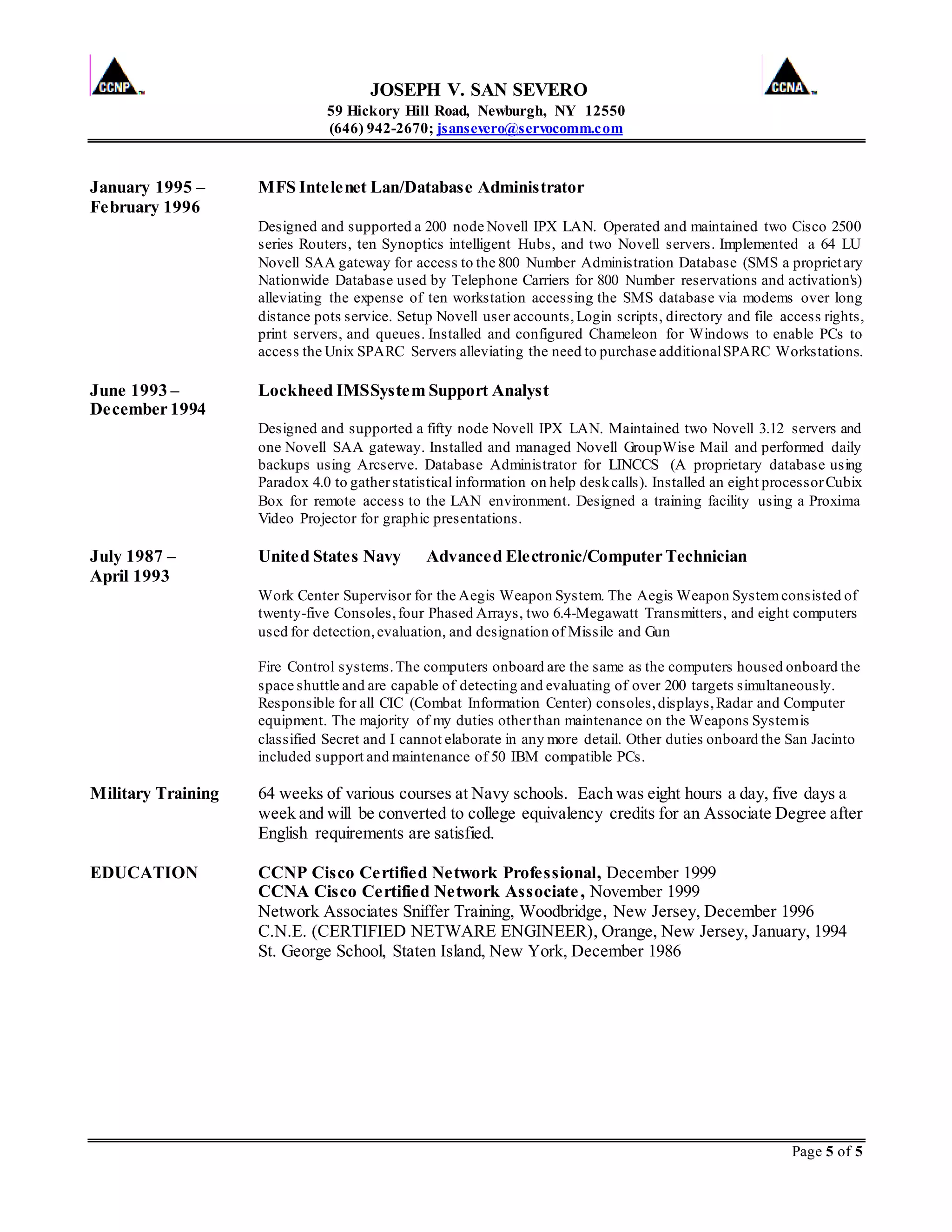 JOSEPH V. SAN SEVERO
59 Hickory Hill Road, Newburgh, NY 12550
(646) 942-2670; jsansevero@servocomm.com
Page 5 of 5
January 1995 – MFS Intelenet Lan/Database Administrator
February 1996
Designed and supported a 200 node Novell IPX LAN. Operated and maintained two Cisco 2500
series Routers, ten Synoptics intelligent Hubs, and two Novell servers. Implemented a 64 LU
Novell SAA gateway for access to the 800 Number Administration Database (SMS a proprietary
Nationwide Database used by Telephone Carriers for 800 Number reservations and activation's)
alleviating the expense of ten workstation accessing the SMS database via modems over long
distance pots service. Setup Novell user accounts,Login scripts, directory and file access rights,
print servers, and queues. Installed and configured Chameleon for Windows to enable PCs to
access the Unix SPARC Servers alleviating the need to purchase additionalSPARC Workstations.
June 1993 – Lockheed IMSSystem Support Analyst
December 1994
Designed and supported a fifty node Novell IPX LAN. Maintained two Novell 3.12 servers and
one Novell SAA gateway. Installed and managed Novell GroupWise Mail and performed daily
backups using Arcserve. Database Administrator for LINCCS (A proprietary database using
Paradox 4.0 to gatherstatistical information on help deskcalls). Installed an eight processorCubix
Box for remote access to the LAN environment. Designed a training facility using a Proxima
Video Projector for graphic presentations.
July 1987 – United States Navy Advanced Electronic/Computer Technician
April 1993
Work Center Supervisor for the Aegis Weapon System. The Aegis Weapon Systemconsisted of
twenty-five Consoles,four Phased Arrays, two 6.4-Megawatt Transmitters, and eight computers
used for detection,evaluation, and designation of Missile and Gun
Fire Control systems.The computers onboard are the same as the computers housed onboard the
space shuttle and are capable of detecting and evaluating of over 200 targets simultaneously.
Responsible for all CIC (Combat Information Center) consoles,displays,Radar and Computer
equipment. The majority of my duties otherthan maintenance on the Weapons Systemis
classified Secret and I cannot elaborate in any more detail. Other duties onboard the San Jacinto
included support and maintenance of 50 IBM compatible PCs.
Military Training 64 weeks of various courses at Navy schools. Each was eight hours a day, five days a
week and will be converted to college equivalency credits for an Associate Degree after
English requirements are satisfied.
EDUCATION CCNP Cisco Certified Network Professional, December 1999
CCNA Cisco Certified Network Associate, November 1999
Network Associates Sniffer Training, Woodbridge, New Jersey, December 1996
C.N.E. (CERTIFIED NETWARE ENGINEER), Orange, New Jersey, January, 1994
St. George School, Staten Island, New York, December 1986
 
