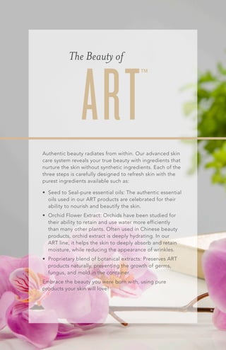 The Beauty of
Authentic beauty radiates from within. Our advanced skin
care system reveals your true beauty with ingredients that
nurture the skin without synthetic ingredients. Each of the
three steps is carefully designed to refresh skin with the
purest ingredients available such as:
•	 Seed to Seal-pure essential oils: The authentic essential
oils used in our ART products are celebrated for their
ability to nourish and beautify the skin.
•	 Orchid Flower Extract: Orchids have been studied for
their ability to retain and use water more efficiently
than many other plants. Often used in Chinese beauty
products, orchid extract is deeply hydrating. In our
ART line, it helps the skin to deeply absorb and retain
moisture, while reducing the appearance of wrinkles.
•	 Proprietary blend of botanical extracts: Preserves ART
products naturally, preventing the growth of germs,
fungus, and mold in the container.
Embrace the beauty you were born with, using pure
products your skin will love!
ART™
 