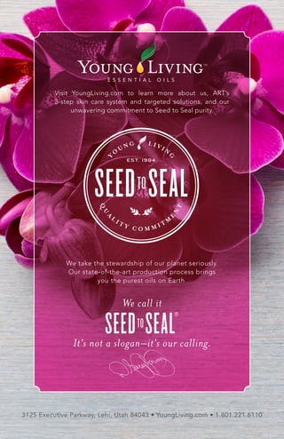 Visit YoungLiving.com to learn more about us, ART’s
3-step skin care system and targeted solutions, and our
unwavering commitment to Seed to Seal purity.
3125 Executive Parkway, Lehi, Utah 84043 • YoungLiving.com • 1.801.221.6110
We take the stewardship of our planet seriously.
Our state-of-the-art production process brings
you the purest oils on Earth.
We call it
It's not a slogan–it's our calling.
®
 