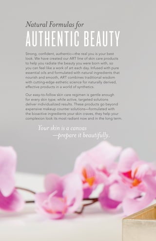 AUTHENTIC BEAUTYStrong, confident, authentic—the real you is your best
look. We have created our ART line of skin care products
to help you radiate the beauty you were born with, so
you can feel like a work of art each day. Infused with pure
essential oils and formulated with natural ingredients that
nourish and smooth, ART combines traditional wisdom
with cutting-edge esthetic science for naturally derived,
effective products in a world of synthetics.
Our easy-to-follow skin care regimen is gentle enough
for every skin type; while active, targeted solutions
deliver individualized results. These products go beyond
expensive makeup counter solutions—formulated with
the bioactive ingredients your skin craves, they help your
complexion look its most radiant now and in the long term.
Natural Formulas for
Your skin is a canvas
—prepare it beautifully.
 