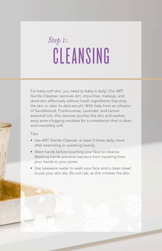 For baby-soft skin, you need to baby it daily! Our ART
Gentle Cleanser removes dirt, impurities, makeup, and
dead skin effectively without harsh ingredients that strip
the skin or alter its delicate pH. With help from an infusion
of Sandalwood, Frankincense, Lavender, and Lemon
essential oils, this cleanser purifies the skin and washes
away pore-clogging residues for a complexion that is clean
and irresistibly soft.
Tips:
•	 Use ART Gentle Cleanser at least 2 times daily, more
after exercising or sweating heavily.
•	 Wash hands before touching your face to cleanse.
Washing hands prevents bacteria from traveling from
your hands to your pores.
•	 Use lukewarm water to wash your face and a clean towel
to pat your skin dry. Do not rub, as this irritates the skin.
Step 1:
CLEANSING
 
