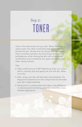 Step 2:
TONER
Toner is the reset button for your skin. While cleansing
opens pores, this often-overlooked step closes them to
smooth the skin. Gentle and non-drying, ART Refreshing
Toner nourishes, banishes any remaining impurities,
and balances, while infusing the skin with a smoothing
combination of pure essential oils, green tea extract, and
other natural extracts.
Tips:
•	 Add a small amount of ART Refreshing Toner to a cotton
ball or cosmetic pad and gently pat over the skin. Allow
to air dry.
•	 After using, your skin will feel clean and refreshed. The
Peppermint essential oil in this unique formula will make
your skin tingle pleasantly.
•	 Using toner is a simple step that makes a big difference
in cleansing and minimizing pores for a smoother, more
flawless appearance.
 