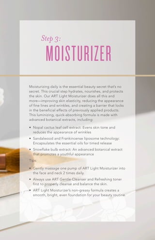Moisturizing daily is the essential beauty secret that’s no
secret. This crucial step hydrates, nourishes, and protects
the skin. Our ART Light Moisturizer does all this and
more—improving skin elasticity, reducing the appearance
of fine lines and wrinkles, and creating a barrier that locks
in the beneficial effects of previously applied products.
This luminizing, quick-absorbing formula is made with
advanced botanical extracts, including:
•	 Nopal cactus leaf cell extract: Evens skin tone and
reduces the appearance of wrinkles
•	 Sandalwood and Frankincense liposome technology:
Encapsulates the essential oils for timed release
•	 Snowflake bulb extract: An advanced botanical extract
that promotes a youthful appearance
Tips:
•	 Gently massage one pump of ART Light Moisturizer into
the face and neck 2 times daily.
•	 Always use ART Gentle Cleanser and Refreshing toner
first to properly cleanse and balance the skin.
•	 ART Light Moisturizer’s non-greasy formula creates a
smooth, bright, even foundation for your beauty routine.
Step 3:
MOISTURIZER
 
